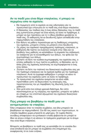 6   ΝΤΑΗΛΙΚΙ - Όλοι μπορούμε να βοηθήσουμε να σταματήσει




      Αν το παιδί μου είναι θύμα νταηλικίου, τί μπορώ να
      περιμένω απο το σχολείο;
          · Θα περιμένετε από το σχολείο να σας ειδοποιήσει εάν το
              προσωπικό έχει επίγνωση ότι το παιδί σας είναι θύμα νταηλικίου.
          · Ο δάσκαλος του παιδιού σας ή ένας άλλος δάσκαλος που το παιδί
              σας εμπιστεύεται μπορεί να είναι ικανός να λύσει το πρόβλημα, ή
              μπορεί να έχει προτάσεις για το τι είδους βοήθεια χρειάζεται το
              παιδί σας. Οι καθηγητές κα ιοι διευθυντές έχουν εκπαιδευθεί στην
              παρεμπόδιση του νταηλικιού.
          ·   Εάν θέλετε να μάθετε περισσότερα για τις διαθέσιμες υπηρεσίες
              του σχολείου, μπορείτε επίσης να μιλήσετε στον διευθυντή.
          ·   Ως μέρος του σχολικού προγράμματος πρόληψης νταηλικιού, οι
              καθηγητές θα πρέπει να συζητούν ανοιχτά στην τάξη και να
              βοηθούν τους μαθητές να καταλάβουν τη σημασία του σεβασμού,
              να νοιάζονται για τα συναισθήματα των άλλων, την φιλία και την
              συμπερίληψη των άλλων.
          ·   Ζητήστε να δείτε τον κώδικα συμπεριφοράς του σχολείου σας, ο
              οποίος καθορίζει το πως πρέπει οι μαθητές, οι δάσκαλοι, και τα
              άλλα μέλη της σχολικής κοινότητας να συμπεριφέρονται ο ένας
              στον άλλον.
          ·   Ζητήστε να δείτε την πολιτική του διοικητικού συμβουλίου σας για
              την πρόληψη νταηλικιού και τα σχολικά σχέδια για την πρόληψη
              νταηλικιού. Αυτά τα έγγραφα καθορίζουν τι μπορεί να κάνει το
              προσωπικό του σχολείου ώστε να λύσει το πρόβλημα.
          ·   Το προσωπικό του σχολείου αναμένεται να κάνει κάθε
              προσπάθεια ώστε να διερευνήσει τις ανησυχίες σας,
              προστατεύοντας την μη παραβίαση της ιδιωτικής ζωής των
              μαθητών.
          ·   Εάν μετά απο ένα εύλογο χρονικό διάστημα, δεν είστε
              ικανοποιημένοι με τις ενέργειες του σχολείου, μπορείτε να έρθετε
              σε επαφή με τον εποπτικό αξιωματικό του σχολικού διοικητικού
              συμβουλίου σας.

      Πώς μπορώ να βοηθήσω το παιδί μου να
      αντιμετωπίσει το νταηλίκι;
      Όλοι υποφέρουν όταν το νταηλίκι συμβαίνει, και όλοι μπορούν να
      βοηθήσουν να παρεμποδιστεί. Στο 85 τοις εκατό των περιπτώσεων, το
      νταηλίκι λαμβάνει χώρα μπροστά σε μάρτυρες. Οι τυχαίοι θεατές
      συνήθως αποφεύγουν να εμπλακούν επειδή φοβούνται ότι μπορεί οι
      ίδιοι να γίνουν στόχοι ή να κάνουν τα πράγματα χειρότερα για το άτομο
      που είναι θύμα νταηλικιού.

      Μπορείτε να βοηθήσετε το παιδί σας να καταλάβει ότι το νταηλίκι δεν
      είναι αποδεκτό και ότι μπορεί να συμβάλλει στο σταμάτημά του,
      αναφέροντάς τό σε έναν ενήλικο.
 