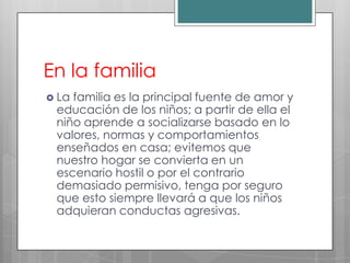 En la familia
 Lafamilia es la principal fuente de amor y
 educación de los niños; a partir de ella el
 niño aprende a socializarse basado en lo
 valores, normas y comportamientos
 enseñados en casa; evitemos que
 nuestro hogar se convierta en un
 escenario hostil o por el contrario
 demasiado permisivo, tenga por seguro
 que esto siempre llevará a que los niños
 adquieran conductas agresivas.
 