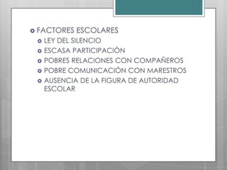  FACTORES   ESCOLARES
    LEY DEL SILENCIO
    ESCASA PARTICIPACIÓN
    POBRES RELACIONES CON COMPAÑEROS
    POBRE COMUNICACIÓN CON MARESTROS
    AUSENCIA DE LA FIGURA DE AUTORIDAD
     ESCOLAR
 