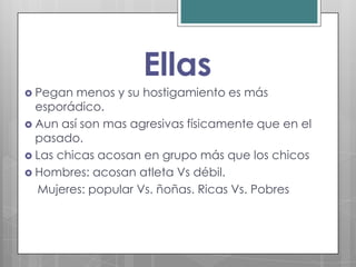 Ellas
 Pegan  menos y su hostigamiento es más
  esporádico.
 Aun así son mas agresivas físicamente que en el
  pasado.
 Las chicas acosan en grupo más que los chicos
 Hombres: acosan atleta Vs débil.
  Mujeres: popular Vs. ñoñas. Ricas Vs. Pobres
 