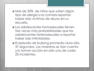  Más   de 30% de niños que sufren algún
  tipo de alergia a la comida reportan
  haber sido victimas de abuso en su
  escuela.
 Los adolescentes homosexuales tienen
  tres veces más probabilidades que los
  adolescentes heterosexuales a reportar
  haber sido intimidados.
 El episodio de bullying promedio dura sólo
  37 segundos. Los maestros se dan cuenta
  y/o toman acción en sólo uno de cada
  25 incidentes.
 