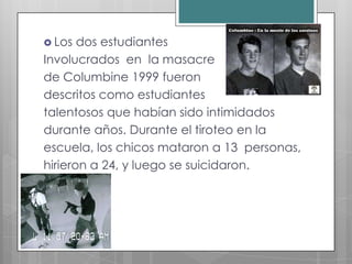  Los  dos estudiantes
Involucrados en la masacre
de Columbine 1999 fueron
descritos como estudiantes
talentosos que habían sido intimidados
durante años. Durante el tiroteo en la
escuela, los chicos mataron a 13 personas,
hirieron a 24, y luego se suicidaron.
 
