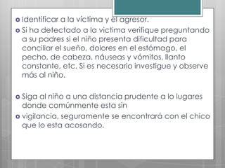  Identificara la víctima y el agresor.
 Si ha detectado a la victima verifique preguntando
  a su padres si el niño presenta dificultad para
  conciliar el sueño, dolores en el estómago, el
  pecho, de cabeza, náuseas y vómitos, llanto
  constante, etc. Si es necesario investigue y observe
  más al niño.

 Siga  al niño a una distancia prudente a lo lugares
  donde comúnmente esta sin
 vigilancia, seguramente se encontrará con el chico
  que lo esta acosando.
 