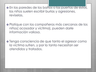  En las paredes de los baños o las puertas de éstos,
 los niños suelen escribir burlas y agresiones,
 revíselas.

 Platiquecon los compañeros más cercanos de los
 niños( acosador y víctima), pueden darle
 información valiosa.

 Tenga  consciencia de que tanto el agresor como
 la victima sufren, y por lo tanto necesitan ser
 atendidos y tratados.
 