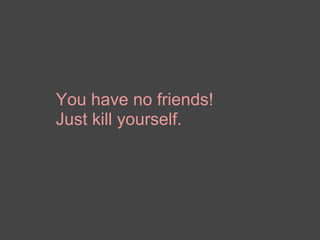 You have no friends! Just kill yourself. 