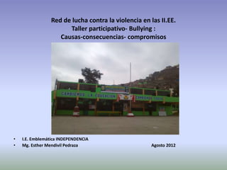 Red de lucha contra la violencia en las II.EE.
                       Taller participativo- Bullying :
                    Causas-consecuencias- compromisos




•   I.E. Emblemática INDEPENDENCIA
•   Mg. Esther Mendivil Pedraza                      Agosto 2012
 