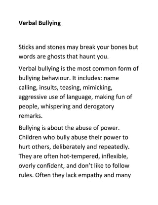 Verbal Bullying

Sticks and stones may break your bones but
words are ghosts that haunt you.
Verbal bullying is the most c...
