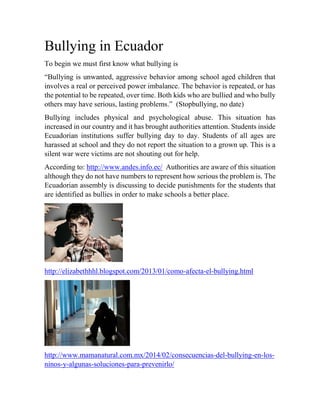 Bullying in Ecuador
To begin we must first know what bullying is
“Bullying is unwanted, aggressive behavior among school aged children that
involves a real or perceived power imbalance. The behavior is repeated, or has
the potential to be repeated, over time. Both kids who are bullied and who bully
others may have serious, lasting problems.” (Stopbullying, no date)
Bullying includes physical and psychological abuse. This situation has
increased in our country and it has brought authorities attention. Students inside
Ecuadorian institutions suffer bullying day to day. Students of all ages are
harassed at school and they do not report the situation to a grown up. This is a
silent war were victims are not shouting out for help.
According to: http://www.andes.info.ec/ Authorities are aware of this situation
although they do not have numbers to represent how serious the problem is. The
Ecuadorian assembly is discussing to decide punishments for the students that
are identified as bullies in order to make schools a better place.
http://elizabethhhl.blogspot.com/2013/01/como-afecta-el-bullying.html
http://www.mamanatural.com.mx/2014/02/consecuencias-del-bullying-en-los-
ninos-y-algunas-soluciones-para-prevenirlo/
 