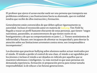 El profesor que ejerce el acoso escolar suele ser una persona que transporta sus
problemas cotidianos y sus frustraciones hacia su alumnado, que en realidad
tendría que recibir de ellos instrucción y formación.

Generalmente están convencidos de que deben aplicar rigurosamente su
autoridad. Incluso el reconocido autor en materia de bullying Tim Field ha
llegado a trazar un perfil bastante elocuente de estas personas, que tienen “rasgos
narcisistas, paranoides, se autoconvencen de que tienen razón en su
hostigamiento y de que su comportamiento es justo (…). Tienen sentimientos de
inferioridad y fracaso; son incapaces de afrontar su incapacidad y para desviar la
atención sobre sus limitaciones arremeten contra otros; son irresponsables e
incompetentes”.

Los docentes que practican bullying sobre alumnos suelen actuar motivados por
el miedo. El miedo a perder el control de una clase, el miedo a ser agredidos por
los jóvenes e incluso el miedo a ser dejados en ridículo por aquellos que se
muestren talentosos e inteligentes. Lo más normal es que sean personas sin
demasiada experiencia, formación ni preparación previa para tomar tamaña
responsabilidad, la de educar a las futuras generaciones.
 