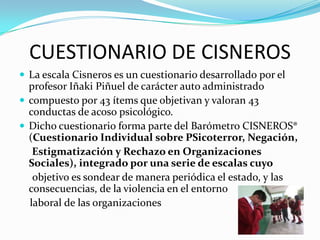 CUESTIONARIO DE CISNEROS
 La escala Cisneros es un cuestionario desarrollado por el
  profesor Iñaki Piñuel de carácter auto administrado
 compuesto por 43 ítems que objetivan y valoran 43
  conductas de acoso psicológico.
 Dicho cuestionario forma parte del Barómetro CISNEROS®
  (Cuestionario Individual sobre PSicoterror, Negación,
   Estigmatización y Rechazo en Organizaciones
  Sociales), integrado por una serie de escalas cuyo
   objetivo es sondear de manera periódica el estado, y las
  consecuencias, de la violencia en el entorno
  laboral de las organizaciones
 