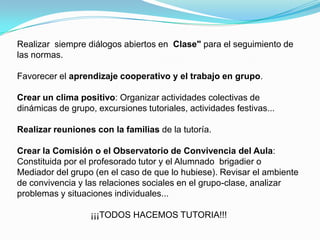 Realizar siempre diálogos abiertos en Clase" para el seguimiento de
las normas.

Favorecer el aprendizaje cooperativo y el trabajo en grupo.

Crear un clima positivo: Organizar actividades colectivas de
dinámicas de grupo, excursiones tutoriales, actividades festivas...

Realizar reuniones con la familias de la tutoría.

Crear la Comisión o el Observatorio de Convivencia del Aula:
Constituida por el profesorado tutor y el Alumnado brigadier o
Mediador del grupo (en el caso de que lo hubiese). Revisar el ambiente
de convivencia y las relaciones sociales en el grupo-clase, analizar
problemas y situaciones individuales...

                   ¡¡¡TODOS HACEMOS TUTORIA!!!
 
