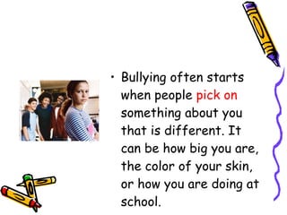 Bullying often starts when people  pick on  something about you that is different. It can be how big you are, the color of your skin, or how you are doing at school. 