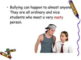 Bullying can happen to almost anyone. They are all ordinary and nice students who meet a very  nasty  person. 