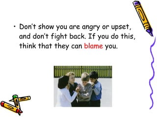 Don’t show you are angry or upset, and don’t fight back. If you do this, think that they can  blame  you. 