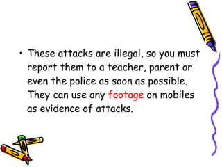 These attacks are illegal, so you must report them to a teacher, parent or even the police as soon as possible. They can use any  footage  on mobiles as evidence of attacks. 