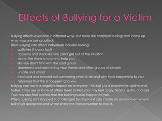 Bullying affects everyone in different ways. But there are common feelings that come up
when you are being bullied.
How bullying can affect individuals includes feeling:
    guilty like it is your fault
    hopeless and stuck like you can’t get out of the situation
    alone, like there is no one to help you
    like you don’t fit in with the cool group
    depressed and rejected by your friends and other groups of people
    unsafe and afraid
    confused and stressed out wondering what to do and why this is happening to you
    ashamed that this is happening to you
Bullying can have a negative impact on everyone – it is not just a problem for victims and
bullies. If you see or know of others been bullied you may feel angry, fearful, guilty, and sad.
You may also feel worried that the bullying could happen to you.
When bullying isn’t stopped or challenged by anyone it can create an environment where
bullying is accepted and where everyone feels powerless to stop it.
 