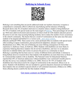 Bullying in Schools Essay
Bullying is not something that can just be addressed inside one teachers classroom, it requires a
comprehensive community effort to effectively stop bullying and the tolerance of bullying.
Research shows only 4% of teachers intervene in a situation where a student is being bullied yet
50–75% of students with special needs are the main targets of bullying. These percentages do not add
up. With more adult involvement and awareness of what to look for with students educators possess
the power to not only stop occurring bullying incidents, but to reduce the number of new occurrences
in the school's community. The factors that are a result of victimization are the same ones that cause
students to be targeted and bullied it is a vicious cycle....show more content...
(Batsche and Knoff 1994). There seems to be a more profound effect on students with special needs
often resulting in repeat victimization, poor psychosocial adaptation, and peer–rejection.
(Kaukianinen et al. 2002). This sort of bullying can cause lifelong consequences for those who
experience it. (Sullivan, Cleary, & Sullivan, 2004). Students with disabilities are more likely to
experience bullying than those students who do not have disabilities, and once we as educators
learn how to identify bullies and victims we possess the power as a community to stop it.
Bullying is something that has been seen in a variety of different forms and nobody is immune to
being bullied, however research shows that students with disabilities are more than twice as likely to
be victimized than students with no disability. The National Center for Educational Statistics
reported that 28% of American adolescence without disabilities were victimized 6 months prior to
the date the survey was conducted. (Dinkes et al. 2006). However 50–75% of students with
disabilities have been discovered to be a target of victimization in the classroom. (Roses et al. in
press). Students with disabilities who are included in a general education classroom are bullied less
than students who are enrolled in special schools or self contained classrooms. (Dinkes et al. 2006).
Some affecting factors could be the fact that students without
Get more content on HelpWriting.net
 