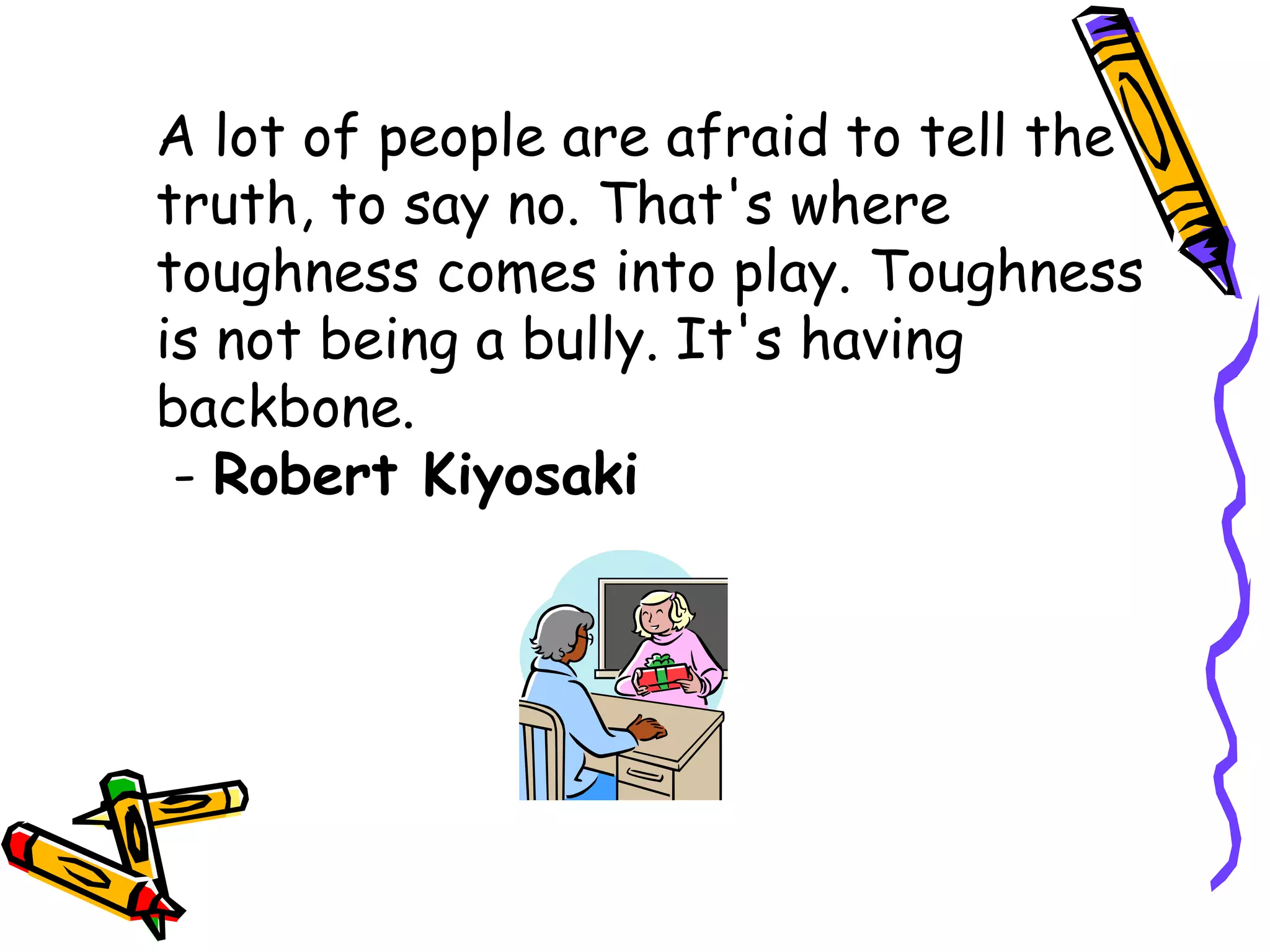 A lot of people are afraid to tell the
truth, to say no. That's where
toughness comes into play. Toughness
is not being a bully. It's having
backbone.
- Robert Kiyosaki
 