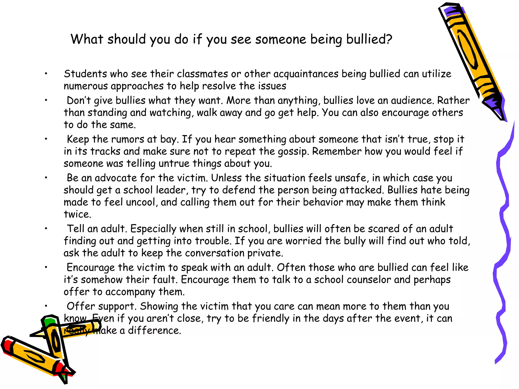What should you do if you see someone being bullied?
• Students who see their classmates or other acquaintances being bullied can utilize
numerous approaches to help resolve the issues
• Don’t give bullies what they want. More than anything, bullies love an audience. Rather
than standing and watching, walk away and go get help. You can also encourage others
to do the same.
• Keep the rumors at bay. If you hear something about someone that isn’t true, stop it
in its tracks and make sure not to repeat the gossip. Remember how you would feel if
someone was telling untrue things about you.
• Be an advocate for the victim. Unless the situation feels unsafe, in which case you
should get a school leader, try to defend the person being attacked. Bullies hate being
made to feel uncool, and calling them out for their behavior may make them think
twice.
• Tell an adult. Especially when still in school, bullies will often be scared of an adult
finding out and getting into trouble. If you are worried the bully will find out who told,
ask the adult to keep the conversation private.
• Encourage the victim to speak with an adult. Often those who are bullied can feel like
it’s somehow their fault. Encourage them to talk to a school counselor and perhaps
offer to accompany them.
• Offer support. Showing the victim that you care can mean more to them than you
know. Even if you aren’t close, try to be friendly in the days after the event, it can
really make a difference.
 