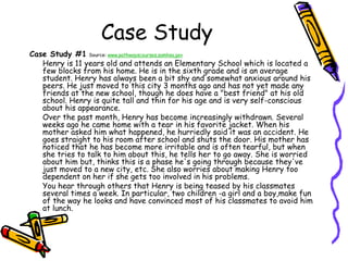 Case Study
Case Study #1 Source: www.pathwayscourses.samhsa.gov
Henry is 11 years old and attends an Elementary School which is located a
few blocks from his home. He is in the sixth grade and is an average
student. Henry has always been a bit shy and somewhat anxious around his
peers. He just moved to this city 3 months ago and has not yet made any
friends at the new school, though he does have a "best friend" at his old
school. Henry is quite tall and thin for his age and is very self-conscious
about his appearance.
Over the past month, Henry has become increasingly withdrawn. Several
weeks ago he came home with a tear in his favorite jacket. When his
mother asked him what happened, he hurriedly said it was an accident. He
goes straight to his room after school and shuts the door. His mother has
noticed that he has become more irritable and is often tearful, but when
she tries to talk to him about this, he tells her to go away. She is worried
about him but, thinks this is a phase he's going through because they've
just moved to a new city, etc. She also worries about making Henry too
dependent on her if she gets too involved in his problems.
You hear through others that Henry is being teased by his classmates
several times a week. In particular, two children -a girl and a boy,make fun
of the way he looks and have convinced most of his classmates to avoid him
at lunch.
 