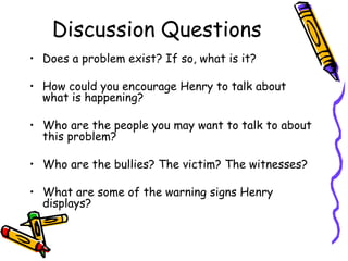 Discussion Questions
• Does a problem exist? If so, what is it?
• How could you encourage Henry to talk about
what is happening?
• Who are the people you may want to talk to about
this problem?
• Who are the bullies? The victim? The witnesses?
• What are some of the warning signs Henry
displays?
 