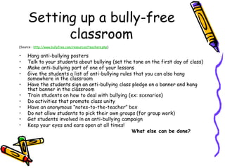 Setting up a bully-free
classroom
(Source : http://www.bullyfree.com/resources/teachers.php)
• Hang anti-bullying posters
• Talk to your students about bullying (set the tone on the first day of class)
• Make anti-bullying part of one of your lessons
• Give the students a list of anti-bullying rules that you can also hang
somewhere in the classroom
• Have the students sign an anti-bullying class pledge on a banner and hang
that banner in the classroom
• Train students on how to deal with bullying (ex: scenarios)
• Do activities that promote class unity
• Have an anonymous “notes-to-the-teacher” box
• Do not allow students to pick their own groups (for group work)
• Get students involved in an anti-bullying campaign
• Keep your eyes and ears open at all times!
What else can be done?
 