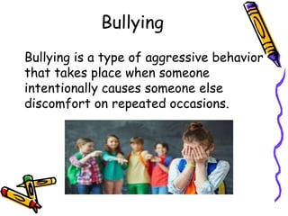 Bullying
Bullying is a type of aggressive behavior
that takes place when someone
intentionally causes someone else
discomfort on repeated occasions.
 