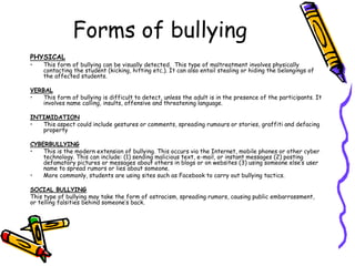 Forms of bullying
PHYSICAL
• This form of bullying can be visually detected. This type of maltreatment involves physically
contacting the student (kicking, hitting etc.). It can also entail stealing or hiding the belongings of
the affected students.
VERBAL
• This form of bullying is difficult to detect, unless the adult is in the presence of the participants. It
involves name calling, insults, offensive and threatening language.
INTIMIDATION
• This aspect could include gestures or comments, spreading rumours or stories, graffiti and defacing
property
CYBERBULLYING
• This is the modern extension of bullying. This occurs via the Internet, mobile phones or other cyber
technology. This can include: (1) sending malicious text, e-mail, or instant messages (2) posting
defamatory pictures or messages about others in blogs or on websites (3) using someone else’s user
name to spread rumors or lies about someone.
• More commonly, students are using sites such as Facebook to carry out bullying tactics.
SOCIAL BULLYING
This type of bullying may take the form of ostracism, spreading rumors, causing public embarrassment,
or telling falsities behind someone’s back.
 