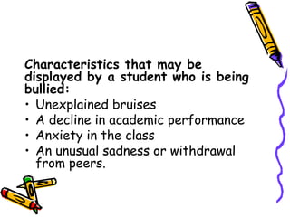 Characteristics that may be
displayed by a student who is being
bullied:
• Unexplained bruises
• A decline in academic performance
• Anxiety in the class
• An unusual sadness or withdrawal
from peers.
 