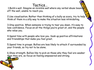 1.Build a wall. Imagine an invisible wall where any verbal abuse bounces
off the wall, unable to reach you.
2.Use visualization. Rather than thinking of a bully as scary, try to help
think of them in a silly way to make the situation less intimidating.
3.Stay positive. When someone is trying to tear you down, it’s easy to
lose confidence. Focus on all the things you’re great at, and the people
who value you.
4.Spend time with people who love you. Soak up positive affirmations
and friendships that make you feel great.
5.Spend time in groups. Bullies are less likely to attack if surrounded by
your friends, so try not to be alone.
6.Show strength. Bullies like to pick on those who they feel are weaker
than they are, so focus on feeling empowered and strong.
Tactics…
 