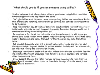 What should you do if you see someone being bullied?
• Students who see their classmates or other acquaintances being bullied can utilize
numerous approaches to help resolve the issues
• Don’t give bullies what they want. More than anything, bullies love an audience. Rather
than standing and watching, walk away and go get help. You can also encourage others
to do the same.
• Keep the rumors at bay. If you hear something about someone that isn’t true, stop it
in its tracks and make sure not to repeat the gossip. Remember how you would feel if
someone was telling untrue things about you.
• Be an advocate for the victim. Unless the situation feels unsafe, in which case you
should get a school leader, try to defend the person being attacked. Bullies hate being
made to feel uncool, and calling them out for their behavior may make them think
twice.
• Tell an adult. Especially when still in school, bullies will often be scared of an adult
finding out and getting into trouble. If you are worried the bully will find out who told,
ask the adult to keep the conversation private.
• Encourage the victim to speak with an adult. Often those who are bullied can feel like
it’s somehow their fault. Encourage them to talk to a school counselor and perhaps
offer to accompany them.
• Offer support. Showing the victim that you care can mean more to them than you
know. Even if you aren’t close, try to be friendly in the days after the event, it can
really make a difference.
 