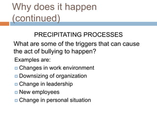 Why does it happen (continued)PRECIPITATING PROCESSESWhat are some of the triggers that can cause the act of bullying to happen? Examples are:Changes in work environmentDownsizing of organizationChange in leadershipNew employees Change in personal situation	