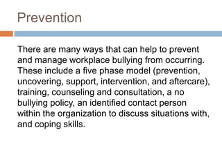 Prevention	There are many ways that can help to prevent and manage workplace bullying from occurring. These include a five phase model (prevention, uncovering, support, intervention, and aftercare), training, counseling and consultation, a no bullying policy, an identified contact person within the organization to discuss situations with, and coping skills.