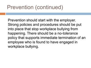 Prevention (continued)	Prevention should start with the employer. Strong policies and procedures should be put into place that stop workplace bullying from happening. There should be a no-tolerance policy that supports immediate termination of an employee who is found to have engaged in workplace bullying.