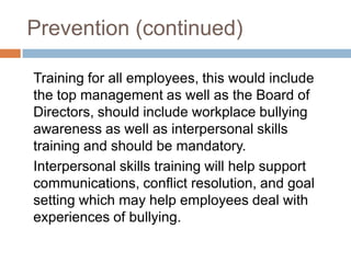 Prevention (continued)	Training for all employees, this would include the top management as well as the Board of Directors, should include workplace bullying awareness as well as interpersonal skills training and should be mandatory. 	Interpersonal skills training will help support communications, conflict resolution, and goal setting which may help employees deal with experiences of bullying.