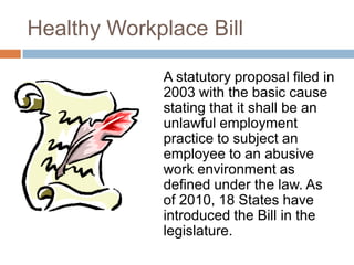 Healthy Workplace Bill	A statutory proposal filed in 2003 with the basic cause stating that it shall be an unlawful employment practice to subject an employee to an abusive work environment as defined under the law. As of 2010, 18 States have introduced the Bill in the legislature.