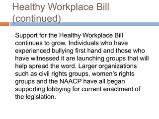 Healthy Workplace Bill (continued)	Support for the Healthy Workplace Bill continues to grow. Individuals who have experienced bullying first hand and those who have witnessed it are launching groups that will help spread the word. Larger organizations such as civil rights groups, women’s rights groups and the NAACP have all began supporting lobbying for current enactment of the legislation.