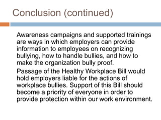 Conclusion (continued)	Awareness campaigns and supported trainings are ways in which employers can provide information to employees on recognizing bullying, how to handle bullies, and how to make the organization bully proof. Passage of the Healthy Workplace Bill would hold employers liable for the actions of workplace bullies. Support of this Bill should become a priority of everyone in order to provide protection within our work environment.