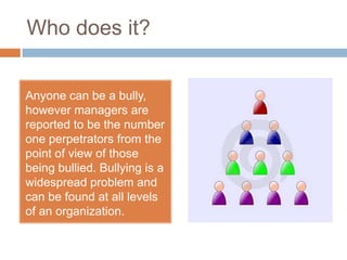 Who does it?Anyone can be a bully, however managers are reported to be the number one perpetrators from the point of view of those being bullied. Bullying is a widespread problem and can be found at all levels of an organization.