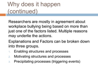 Why does it happen (continued)	Researchers are mostly in agreement about workplace bullying being based on more than just one of the factors listed. Multiple reasons may underlie the actions. 	Explanations and Factors can be broken down into three groups.Enabling structures and processesMotivating structures and processesPrecipitating processes (triggering events)