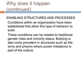 Why does it happen (continued)ENABLING STRUCTURES AND PROCESSES 	Conditions within an organization have been established that allow this type of behavior to exist.These conditions can be related to traditional gender roles and minority status. Bullying is also more prevalent in structures such as the army and prisons where power imbalance is part of the culture.
