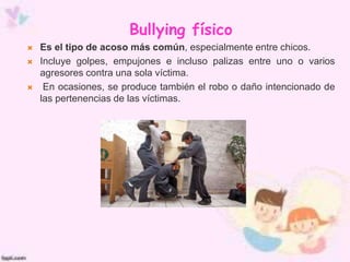 Bullying físico
 Es el tipo de acoso más común, especialmente entre chicos.
 Incluye golpes, empujones e incluso palizas entre uno o varios
agresores contra una sola víctima.
 En ocasiones, se produce también el robo o daño intencionado de
las pertenencias de las víctimas.
 