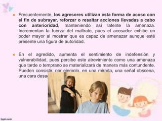  Frecuentemente, los agresores utilizan esta forma de acoso con
el fin de subrayar, reforzar o resaltar acciones llevadas a cabo
con anterioridad, manteniendo así latente la amenaza.
Incrementan la fuerza del maltrato, pues el acosador exhibe un
poder mayor al mostrar que es capaz de amenazar aunque esté
presente una figura de autoridad.
 En el agredido, aumenta el sentimiento de indefensión y
vulnerabilidad, pues percibe este atrevimiento como una amenaza
que tarde o temprano se materializará de manera más contundente.
Pueden consistir, por ejemplo, en una mirada, una señal obscena,
una cara desagradable o un gesto.
 