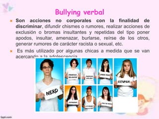 Bullying verbal
 Son acciones no corporales con la finalidad de
discriminar, difundir chismes o rumores, realizar acciones de
exclusión o bromas insultantes y repetidas del tipo poner
apodos, insultar, amenazar, burlarse, reírse de los otros,
generar rumores de carácter racista o sexual, etc.
 Es más utilizado por algunas chicas a medida que se van
acercando a la adolescencia.
 