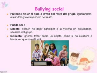 Bullying social
 Pretende aislar al niño o joven del resto del grupo, ignorándolo,
aislándolo y excluyéndolo del resto.
 Puede ser :
 Directo: excluir, no dejar participar a la víctima en actividades,
sacarlos del grupo
 Indirecto: ignorar, tratar como un objeto, como si no existiera o
hacer ver que no está ahí.
 