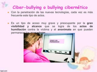 Ciber-bullying o bullying cibernético
 Con la penetración de las nuevas tecnologías, cada vez es más
frecuente este tipo de actos.
 Es un tipo de acoso muy grave y preocupante por la gran
visibilidad y alcance que se logra de los actos de
humillación contra la víctima y el anonimato en que pueden
permanecer los acosadores.
 