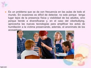  Es un problema que se da con frecuencia en las aulas de todo el
mundo. En ocasiones es difícil de detectar, no solo porque tenga
lugar lejos de la presencia física y visibilidad de los adultos, sino
porque tiende a diversificarse y, en el caso del ciberbullying,
aprovecha las nuevas tecnologías para amplificar los actos de
humillación a la víctima preservando, además, el anonimato de los
acosadores.
 