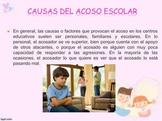 CAUSAS DEL ACOSO ESCOLAR
 En general, las causas o factores que provocan el acoso en los centros
educativos suelen ser personales, familiares y escolares. En lo
personal, el acosador se ve superior, bien porque cuenta con el apoyo
de otros atacantes, o porque el acosado es alguien con muy poca
capacidad de responder a las agresiones. En la mayoría de las
ocasiones, el acosador lo que quiere es ver que el acosado lo está
pasando mal.
 