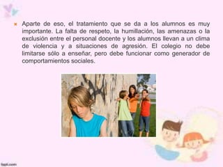  Aparte de eso, el tratamiento que se da a los alumnos es muy
importante. La falta de respeto, la humillación, las amenazas o la
exclusión entre el personal docente y los alumnos llevan a un clima
de violencia y a situaciones de agresión. El colegio no debe
limitarse sólo a enseñar, pero debe funcionar como generador de
comportamientos sociales.
 
