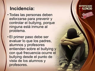 Incidencia:
• Todas las personas deben
esforzarse para prevenir y
controlar el bullying, porque
ninguna está inmune al
problema.
• El primer paso debe ser
evaluar lo que los padres,
alumnos y profesores
entienden sobre el bullying y
con qué frecuencia ocurre el
bullying desde el punto de
vista de los alumnos y
profesores.
 